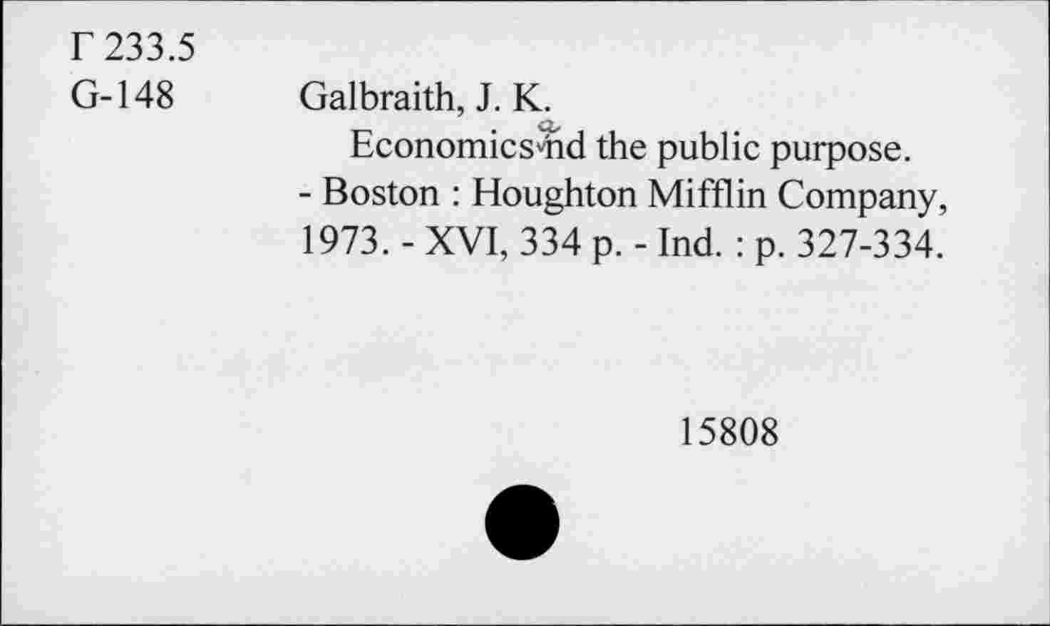 ﻿r 233.5
G-148
Galbraith, J. K.
Economics'hd the public purpose.
- Boston : Houghton Mifflin Company, 1973. - XVI, 334 p. - Ind. : p. 327-334.
15808
